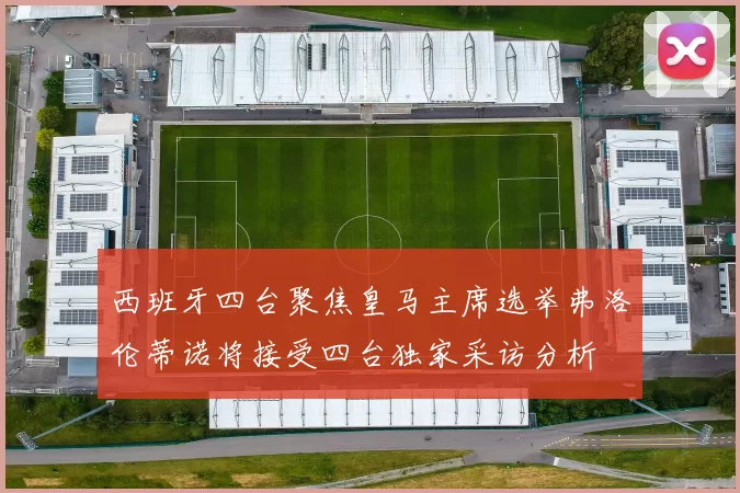西班牙四台聚焦皇马主席选举弗洛伦蒂诺将接受四台独家采访分析