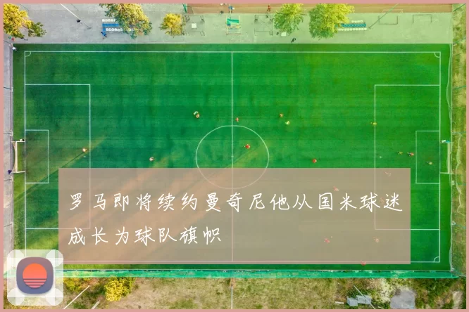 罗马即将续约曼奇尼他从国米球迷成长为球队旗帜