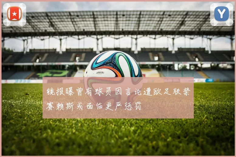 镜报曝曾有球员因言论遭欧足联禁赛赖斯或面临更严惩罚