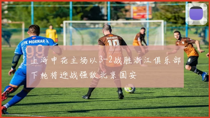 上海申花主场以3-2战胜浙江俱乐部下轮将迎战强敌北京国安