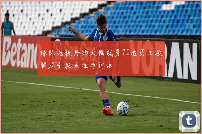 球队老板丹顿大幅裁员70名员工被解雇引发关注与讨论
