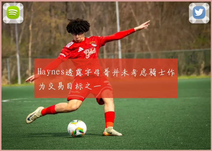 Haynes透露字母哥并未考虑骑士作为交易目标之一