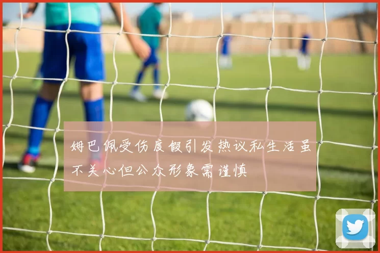姆巴佩受伤度假引发热议私生活虽不关心但公众形象需谨慎
