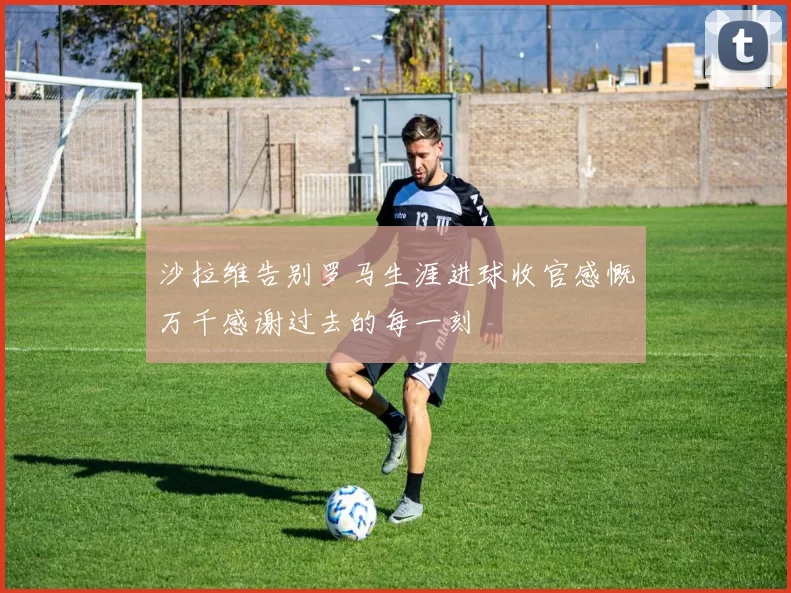 沙拉维告别罗马生涯进球收官感慨万千感谢过去的每一刻