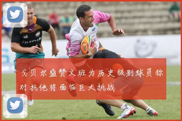 戈贝尔盛赞文班为历史级别球员称对抗他将面临巨大挑战