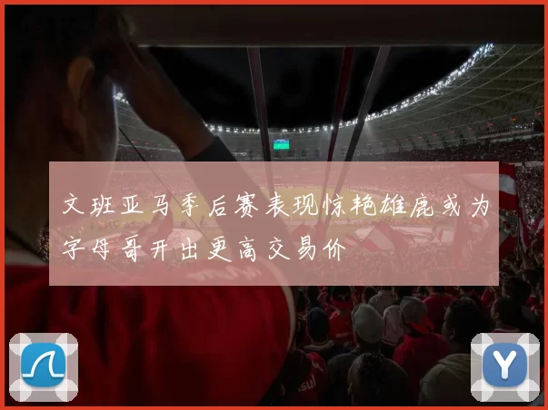 文班亚马季后赛表现惊艳雄鹿或为字母哥开出更高交易价