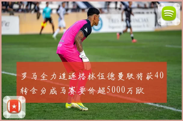 罗马全力追逐格林伍德曼联将获40转会分成马赛要价超5000万欧