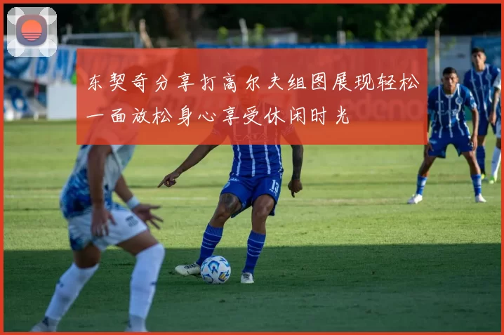 东契奇分享打高尔夫组图展现轻松一面放松身心享受休闲时光