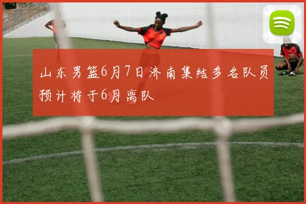 山东男篮6月7日济南集结多名队员预计将于6月离队