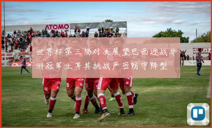 世界杯第三场对决展望巴西迎战非洲冠军土耳其挑战严密防守阵型
