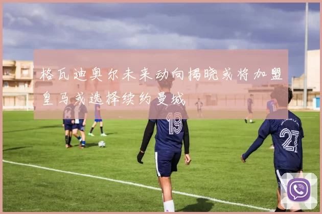 格瓦迪奥尔未来动向揭晓或将加盟皇马或选择续约曼城