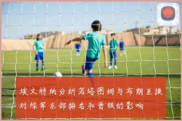 埃文特纳分析若塔图姆与布朗互换对绿军东部排名和晋级的影响