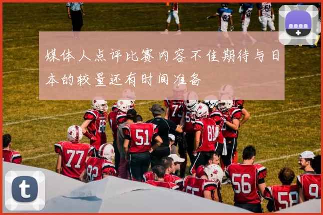 媒体人点评比赛内容不佳期待与日本的较量还有时间准备
