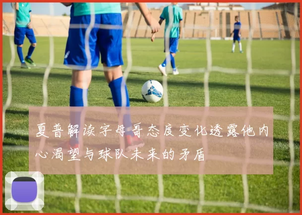 夏普解读字母哥态度变化透露他内心渴望与球队未来的矛盾